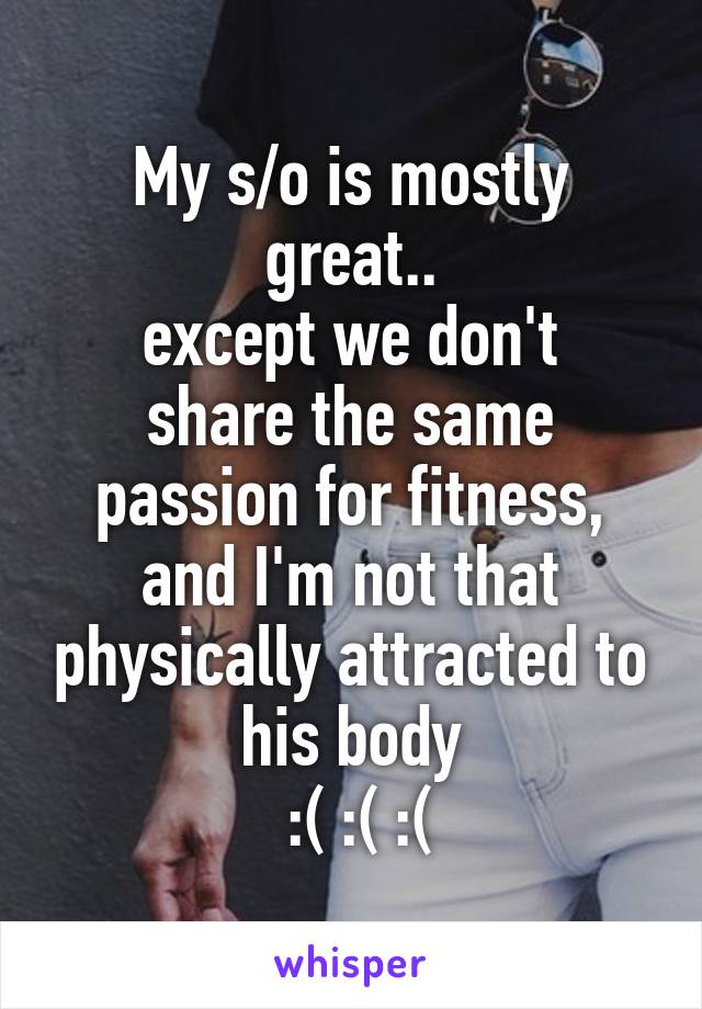 My s/o is mostly great..
except we don't share the same passion for fitness, and I'm not that physically attracted to his body
 :( :( :(