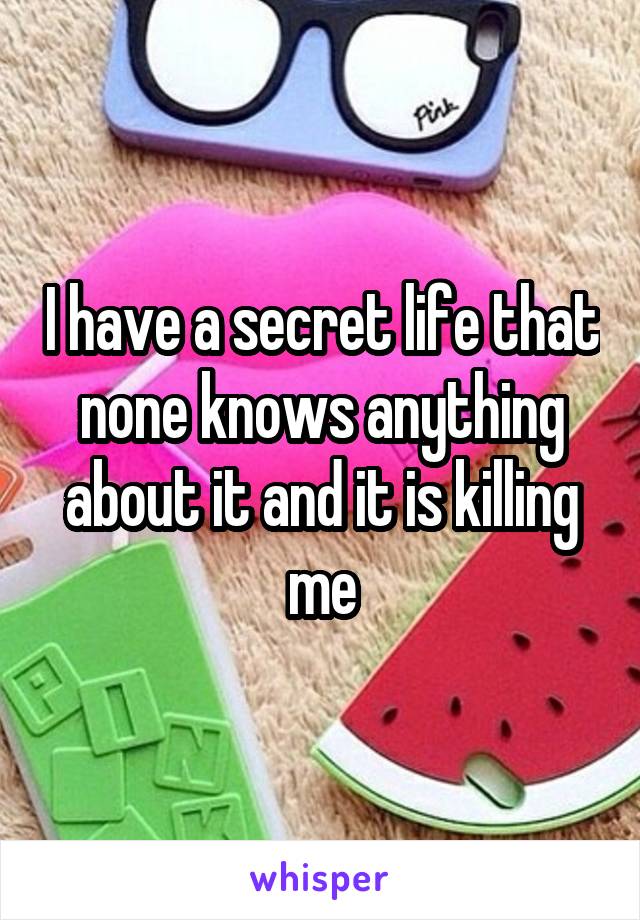 I have a secret life that none knows anything about it and it is killing me