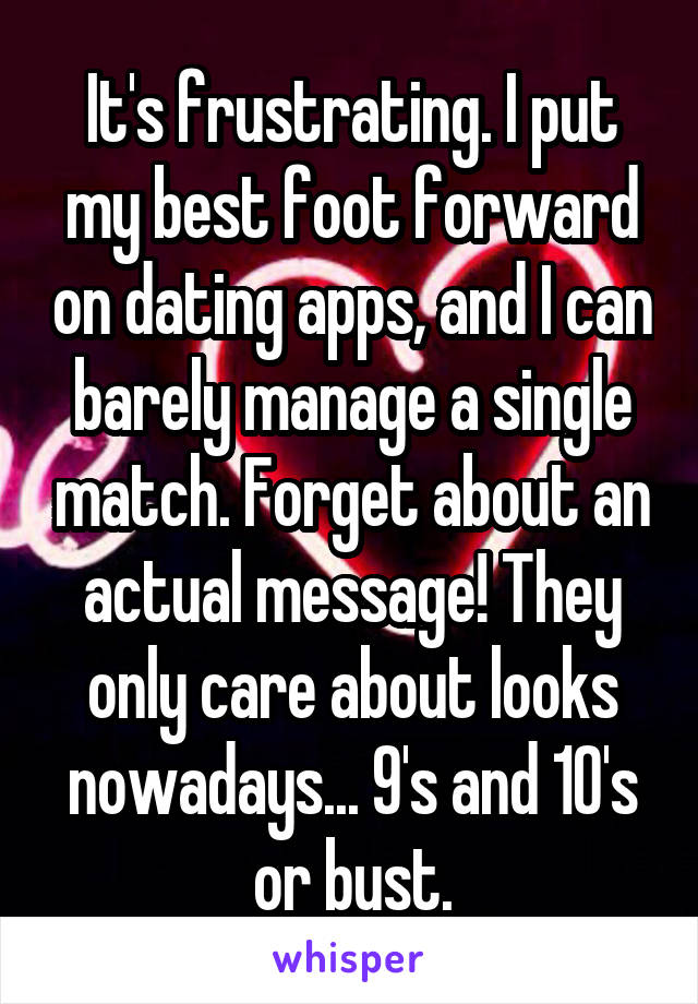 It's frustrating. I put my best foot forward on dating apps, and I can barely manage a single match. Forget about an actual message! They only care about looks nowadays... 9's and 10's or bust.