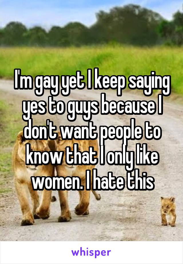 I'm gay yet I keep saying yes to guys because I don't want people to know that I only like women. I hate this