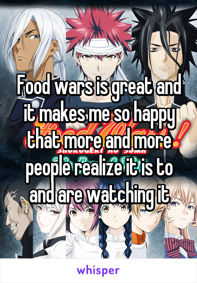Food wars is great and it makes me so happy that more and more people realize it is to and are watching it