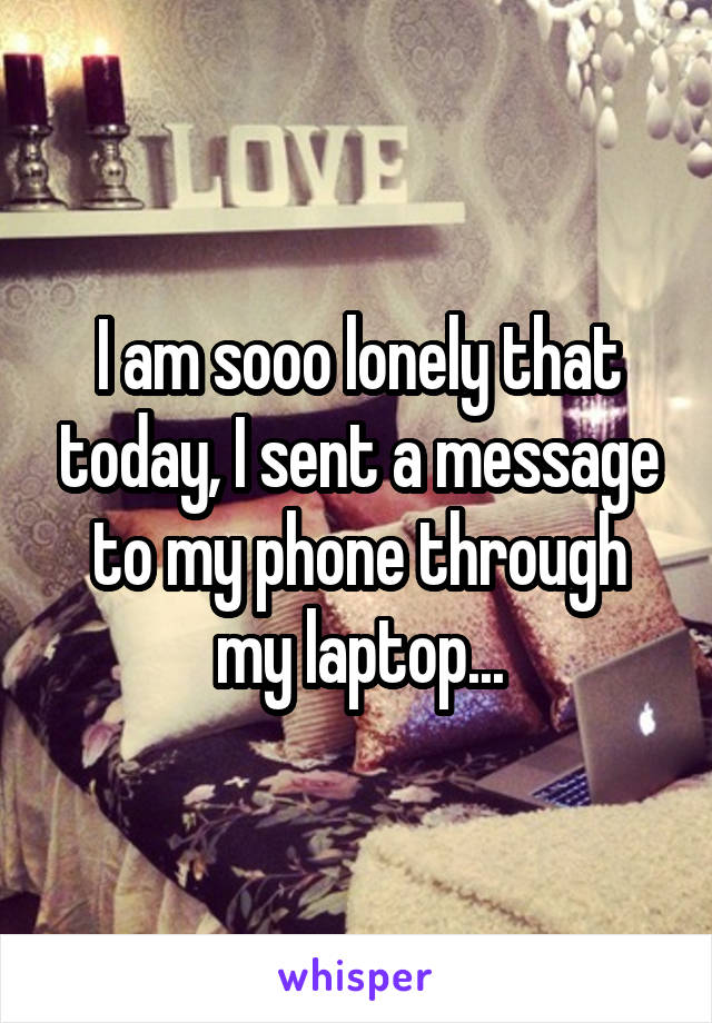 I am sooo lonely that today, I sent a message to my phone through my laptop...