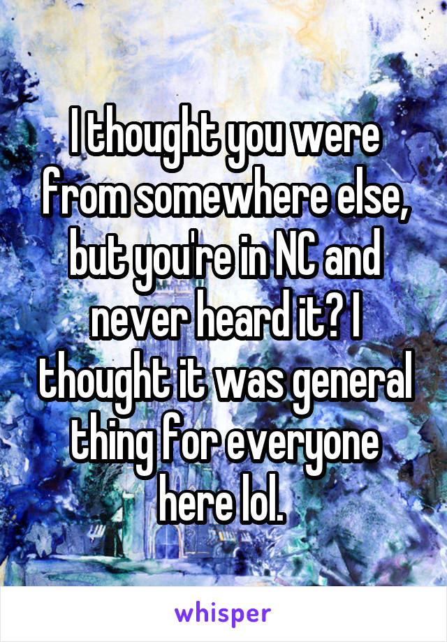 I thought you were from somewhere else, but you're in NC and never heard it? I thought it was general thing for everyone here lol. 