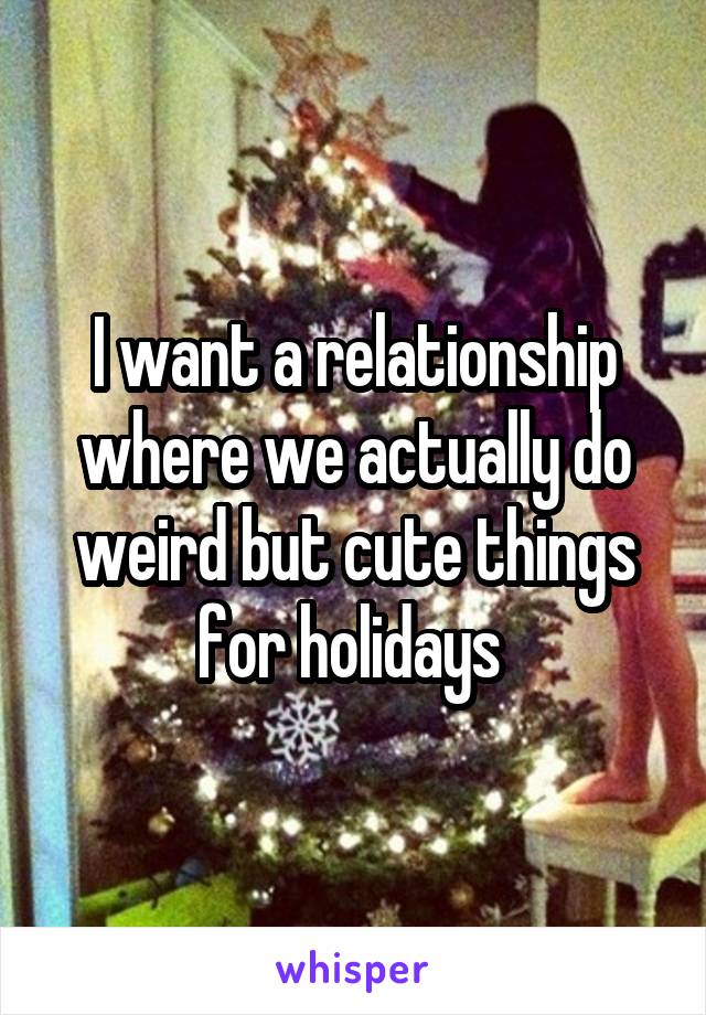 I want a relationship where we actually do weird but cute things for holidays 