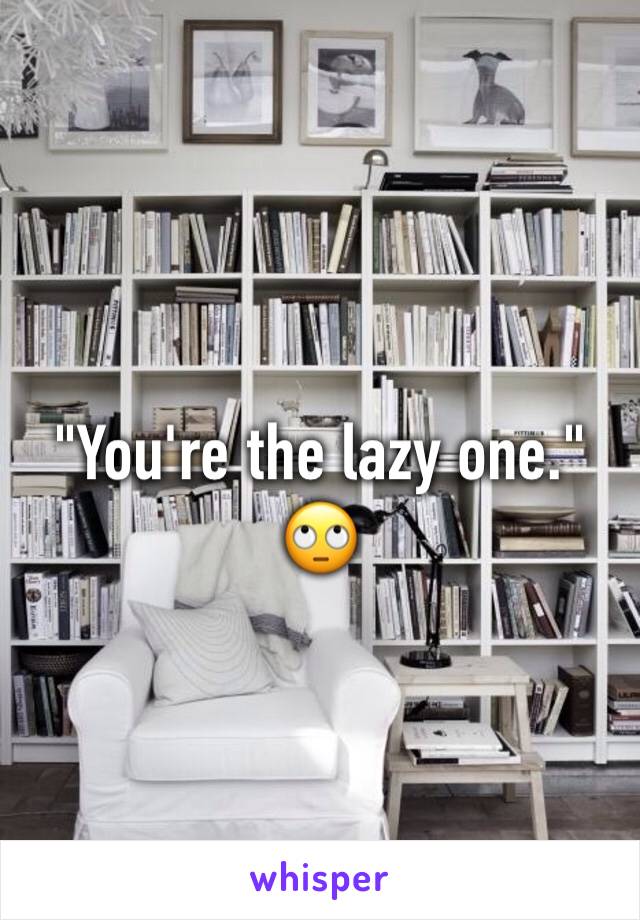 "You're the lazy one."
🙄