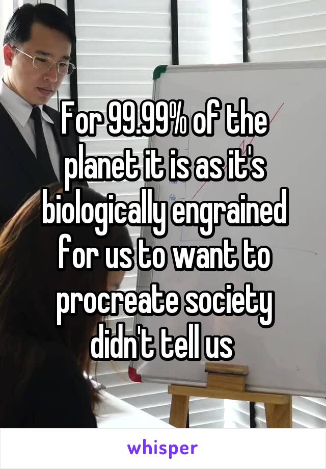 For 99.99% of the planet it is as it's biologically engrained for us to want to procreate society didn't tell us 