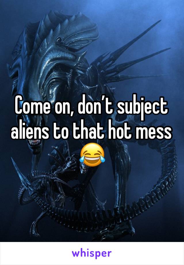 Come on, don’t subject aliens to that hot mess 😂