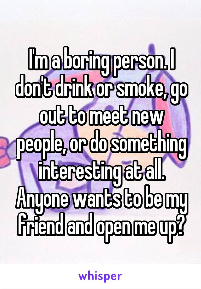I'm a boring person. I don't drink or smoke, go out to meet new people, or do something interesting at all. Anyone wants to be my friend and open me up?