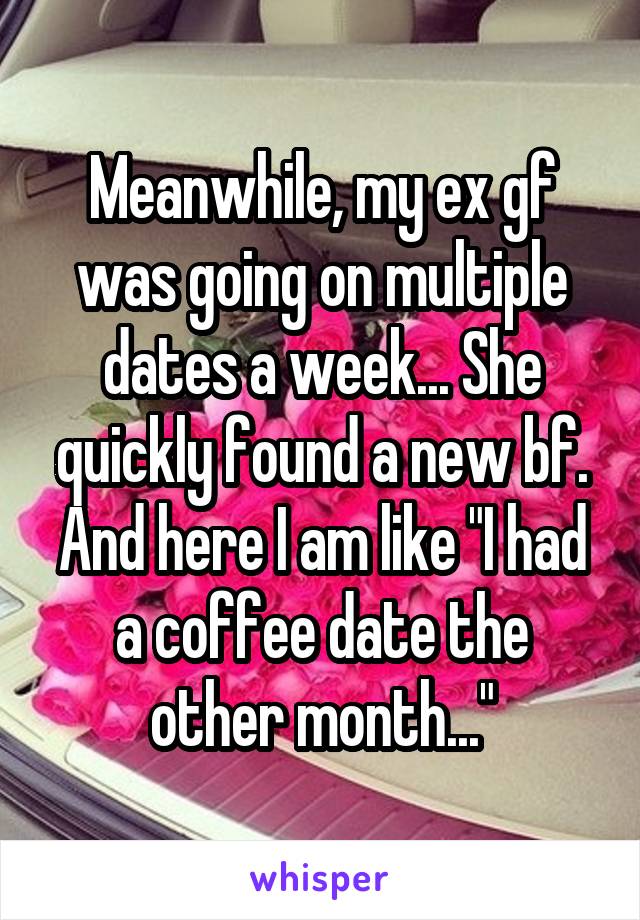 Meanwhile, my ex gf was going on multiple dates a week... She quickly found a new bf.
And here I am like "I had a coffee date the other month..."