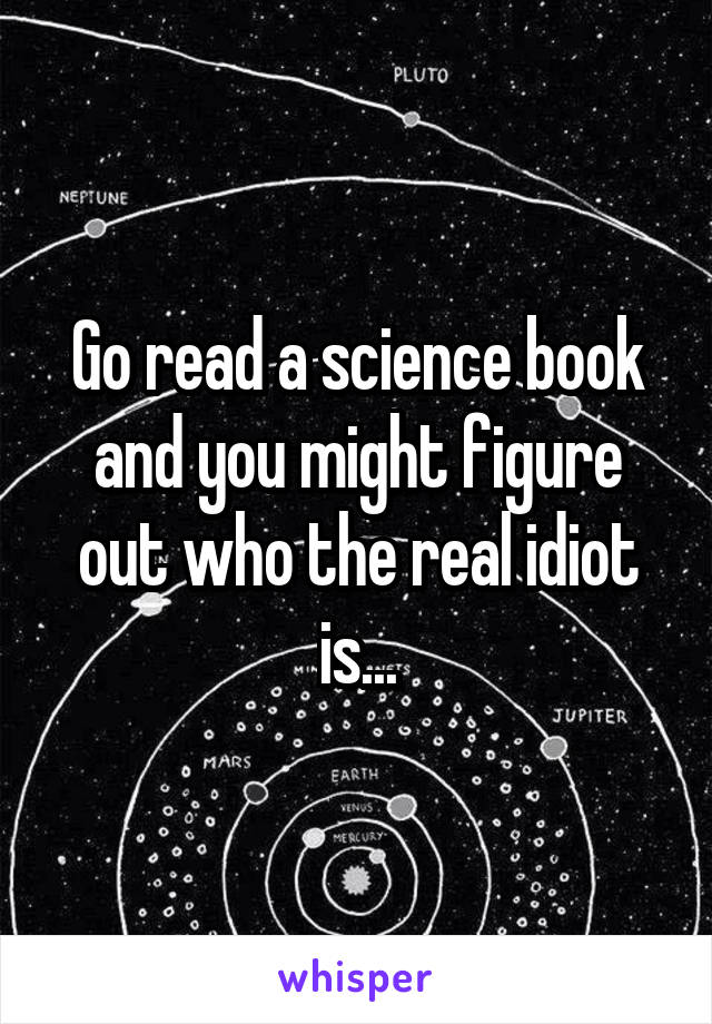 Go read a science book and you might figure out who the real idiot is...