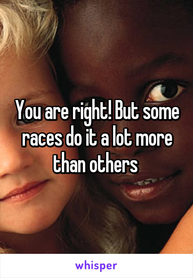 You are right! But some races do it a lot more than others 