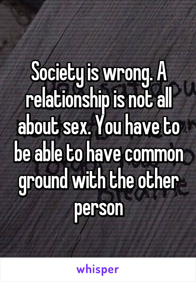 Society is wrong. A relationship is not all about sex. You have to be able to have common ground with the other person