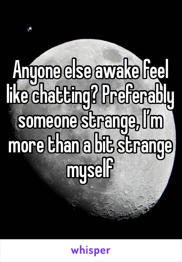Anyone else awake feel like chatting? Preferably someone strange, I’m more than a bit strange myself