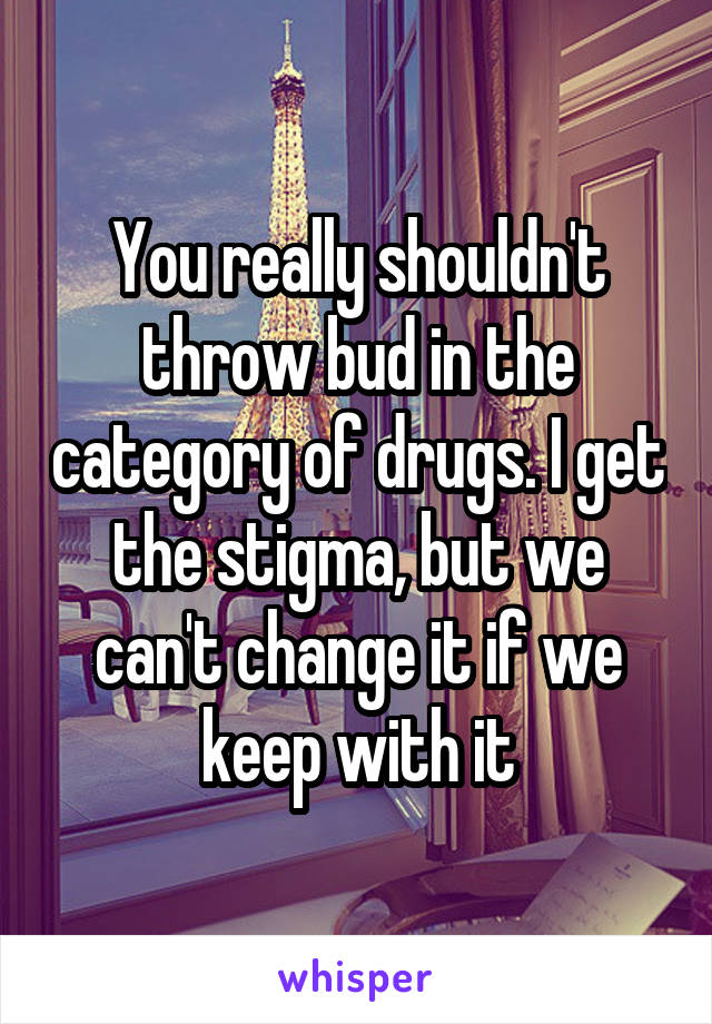 You really shouldn't throw bud in the category of drugs. I get the stigma, but we can't change it if we keep with it