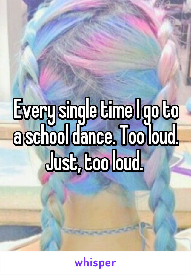 Every single time I go to a school dance. Too loud. Just, too loud. 