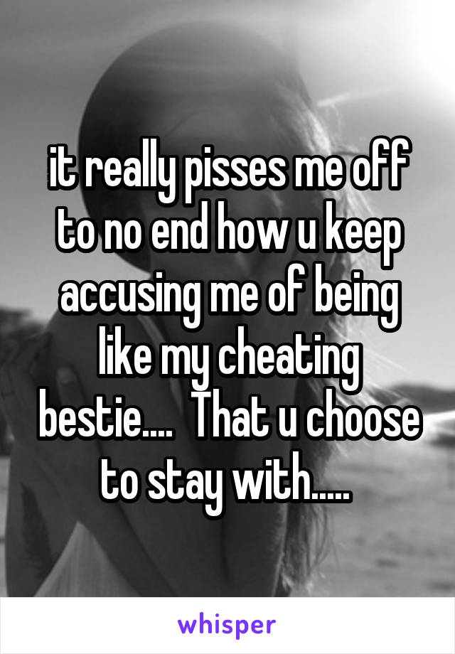 it really pisses me off to no end how u keep accusing me of being like my cheating bestie....  That u choose to stay with..... 