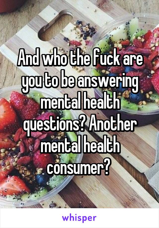 And who the fuck are you to be answering mental health questions? Another mental health consumer? 