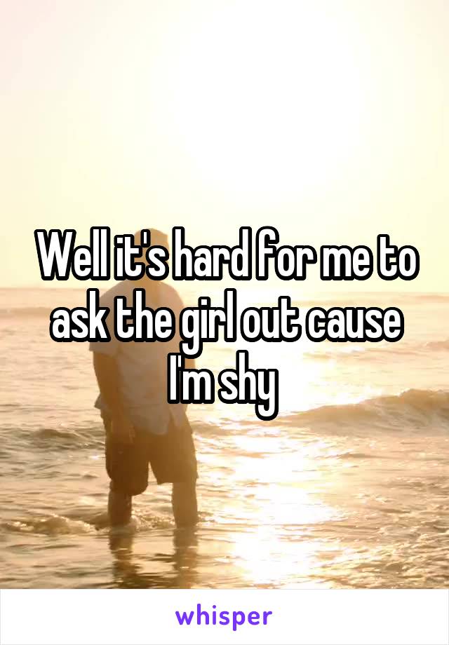 Well it's hard for me to ask the girl out cause I'm shy 