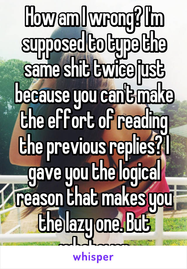 How am I wrong? I'm supposed to type the same shit twice just because you can't make the effort of reading the previous replies? I gave you the logical reason that makes you the lazy one. But whatever