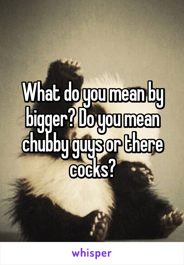 What do you mean by bigger? Do you mean chubby guys or there cocks?