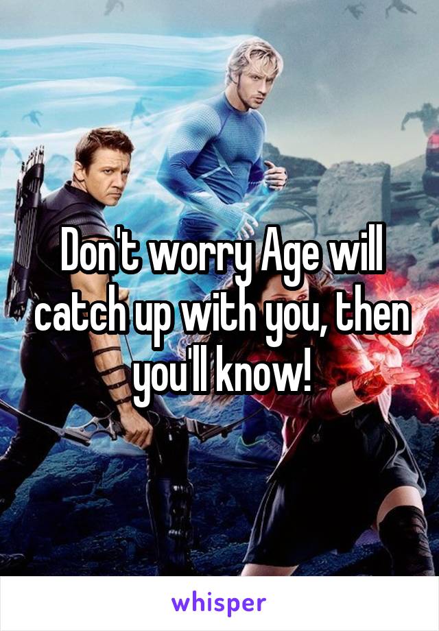 Don't worry Age will catch up with you, then you'll know!