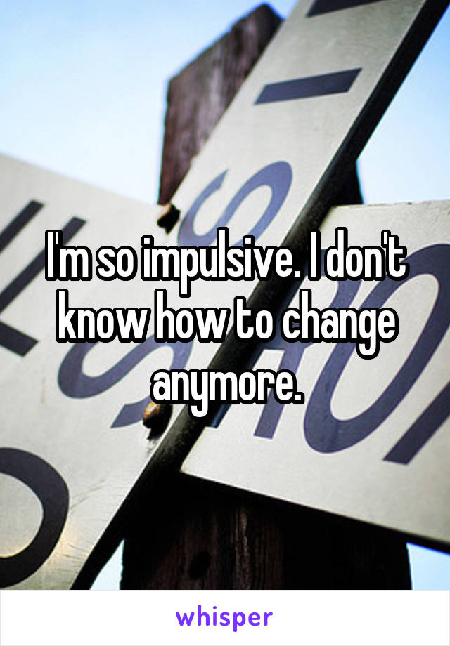 I'm so impulsive. I don't know how to change anymore.