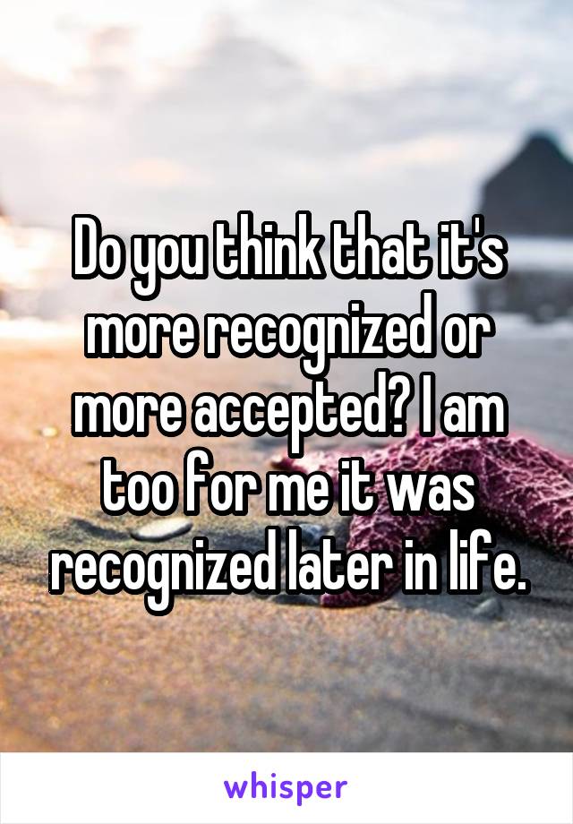 Do you think that it's more recognized or more accepted? I am too for me it was recognized later in life.