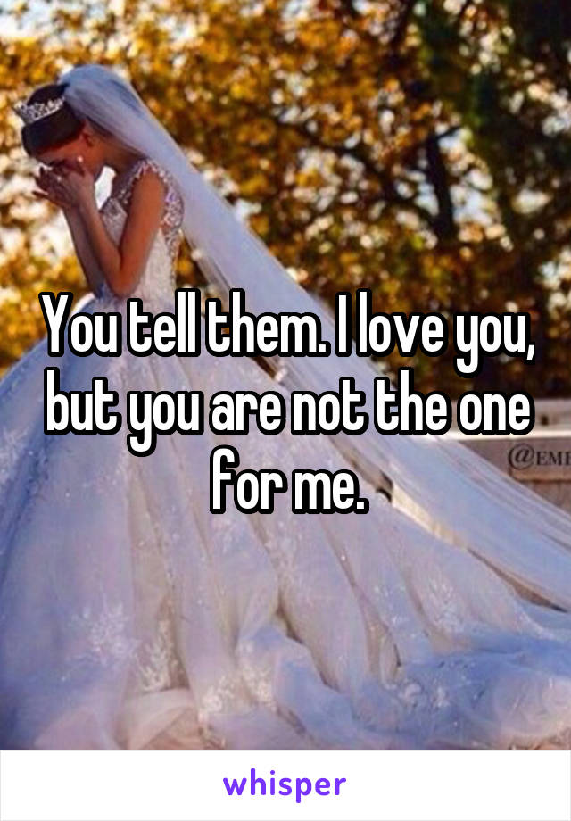 You tell them. I love you, but you are not the one for me.