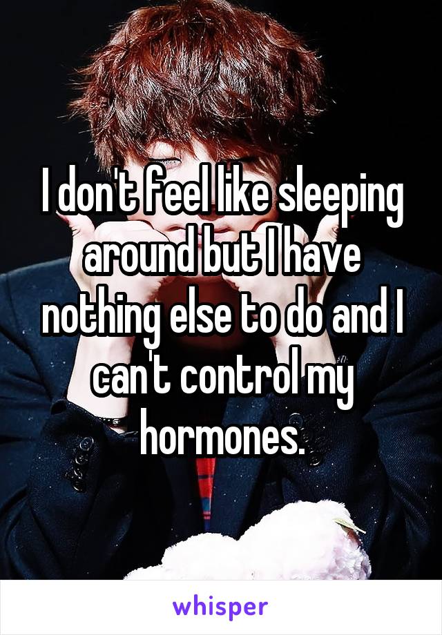 I don't feel like sleeping around but I have nothing else to do and I can't control my hormones.
