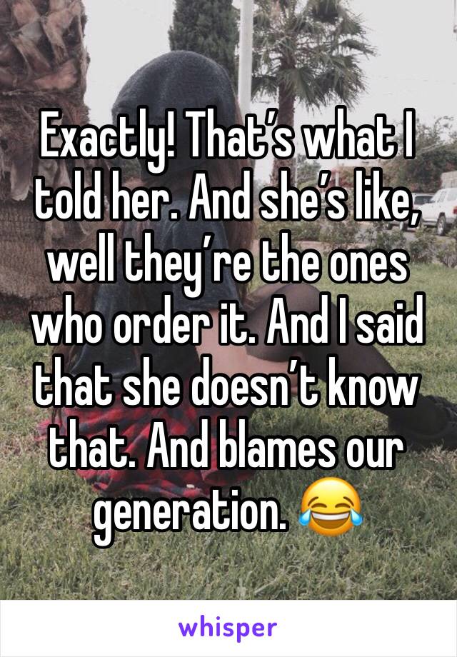 Exactly! That’s what I told her. And she’s like, well they’re the ones who order it. And I said that she doesn’t know that. And blames our generation. 😂