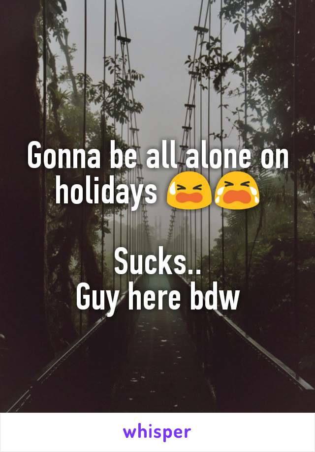 Gonna be all alone on holidays ðŸ˜«ðŸ˜­

Sucks..
Guy here bdw