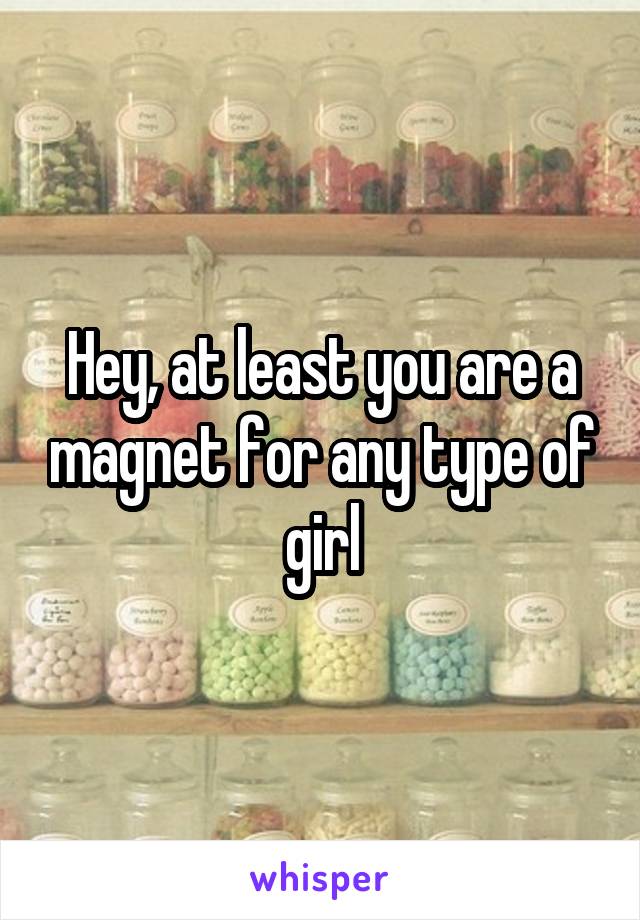 Hey, at least you are a magnet for any type of girl
