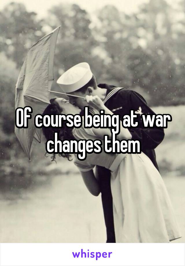 Of course being at war changes them