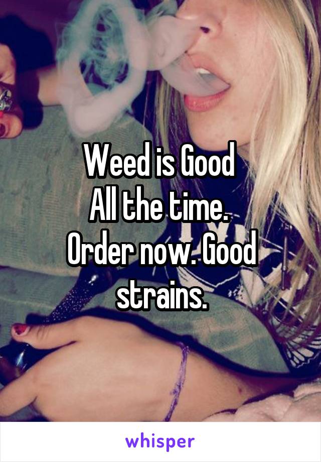 Weed is Good 
All the time. 
Order now. Good strains.