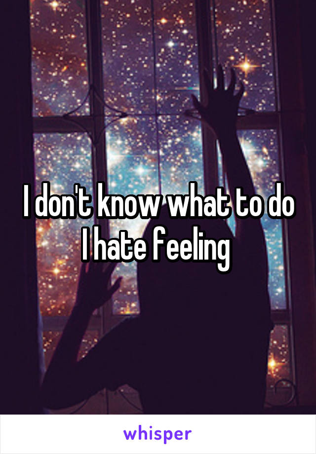 I don't know what to do I hate feeling 