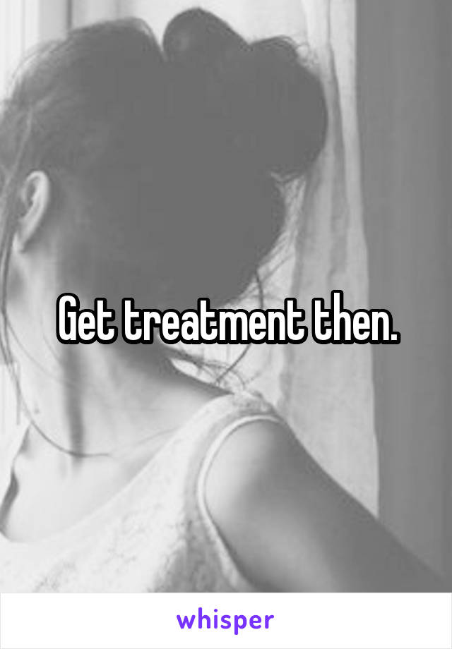 Get treatment then.