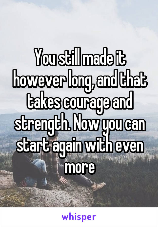 You still made it however long, and that takes courage and strength. Now you can start again with even more