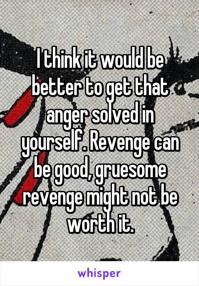 I think it would be better to get that anger solved in yourself. Revenge can be good, gruesome revenge might not be worth it.