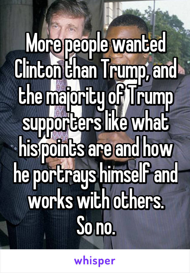 More people wanted Clinton than Trump, and the majority of Trump supporters like what his points are and how he portrays himself and works with others.
So no.
