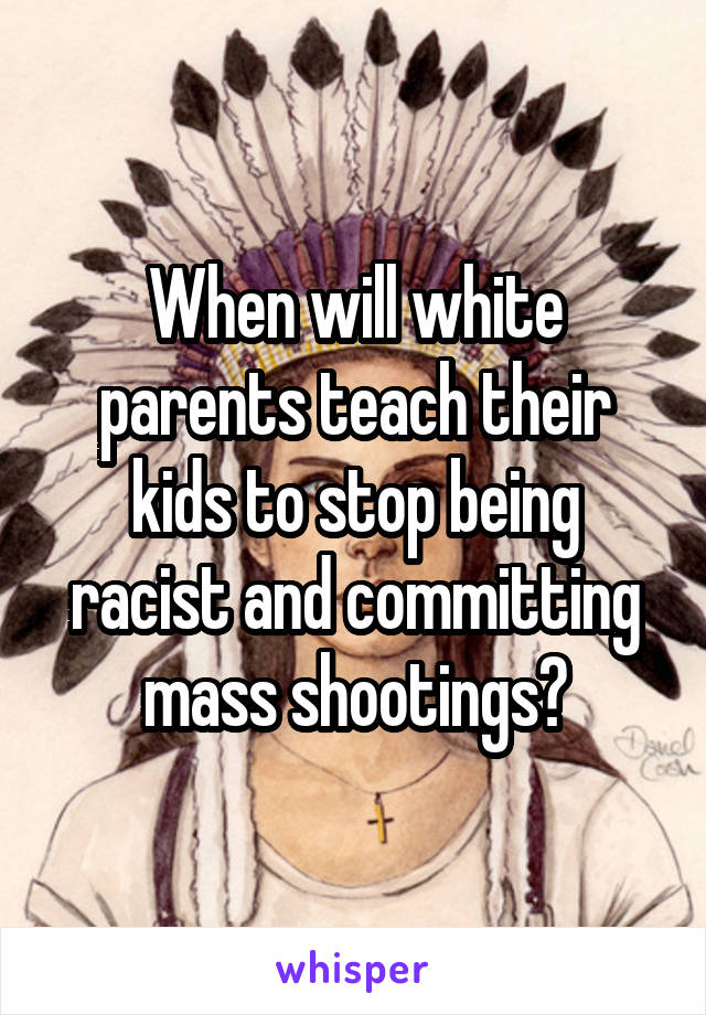 When will white parents teach their kids to stop being racist and committing mass shootings?