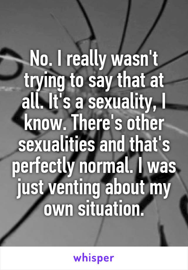 No. I really wasn't trying to say that at all. It's a sexuality, I know. There's other sexualities and that's perfectly normal. I was just venting about my own situation.