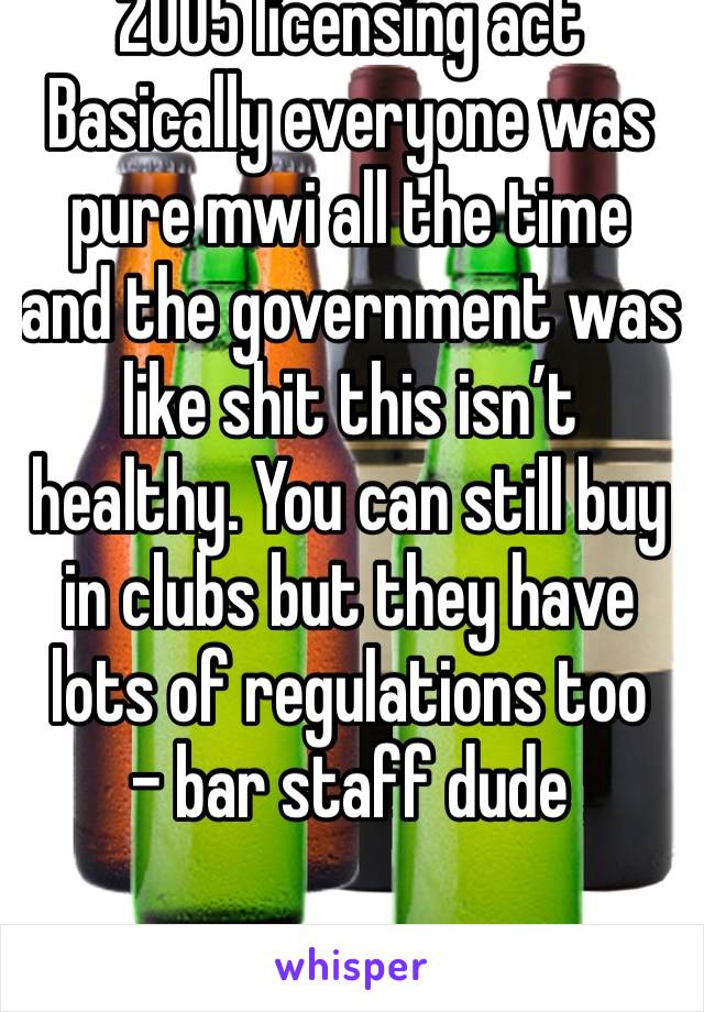 2005 licensing act
Basically everyone was pure mwi all the time and the government was like shit this isn’t healthy. You can still buy in clubs but they have lots of regulations too
- bar staff dude