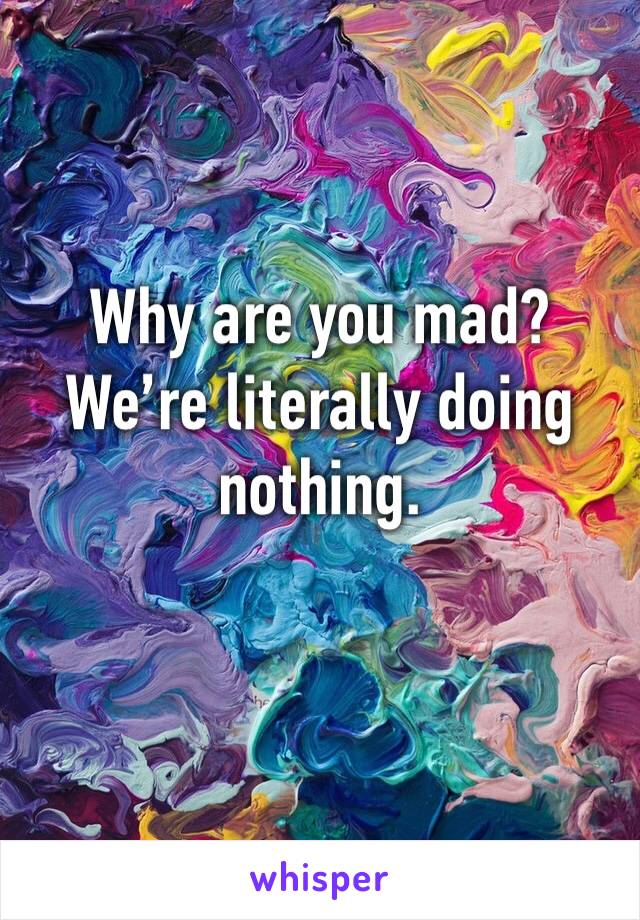 Why are you mad? We’re literally doing nothing.