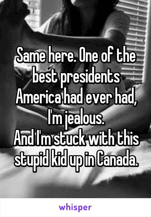 Same here. One of the best presidents America had ever had, I'm jealous.
And I'm stuck with this stupid kid up in Canada.