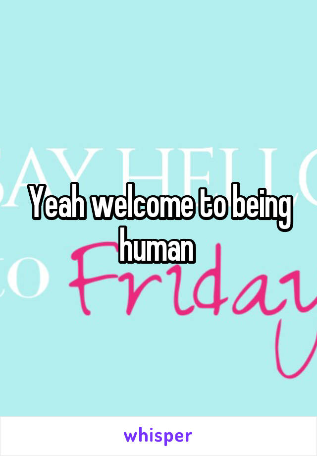 Yeah welcome to being human 
