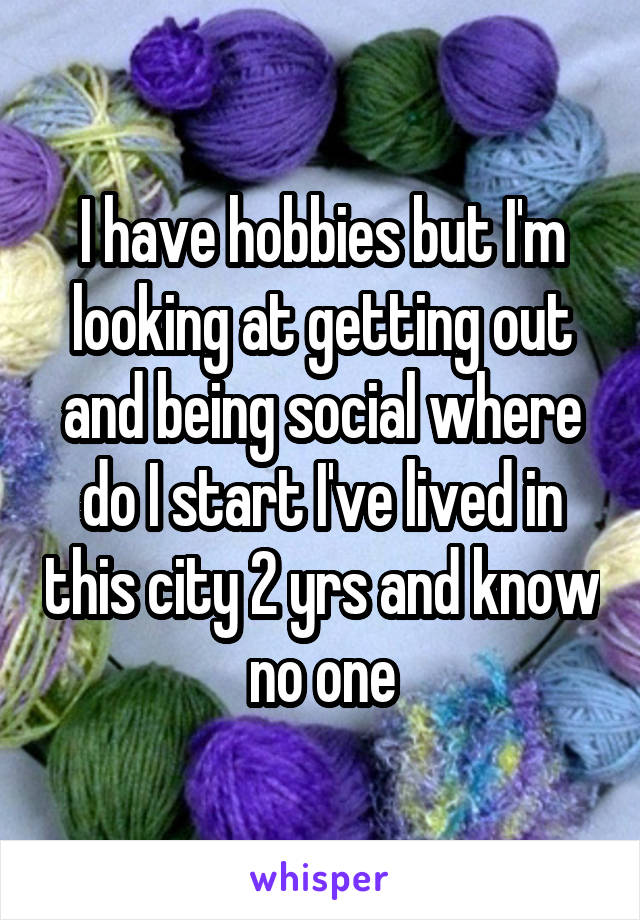 I have hobbies but I'm looking at getting out and being social where do I start I've lived in this city 2 yrs and know no one