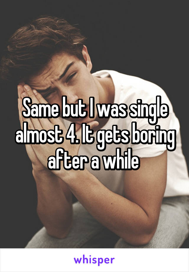 Same but I was single almost 4. It gets boring after a while 