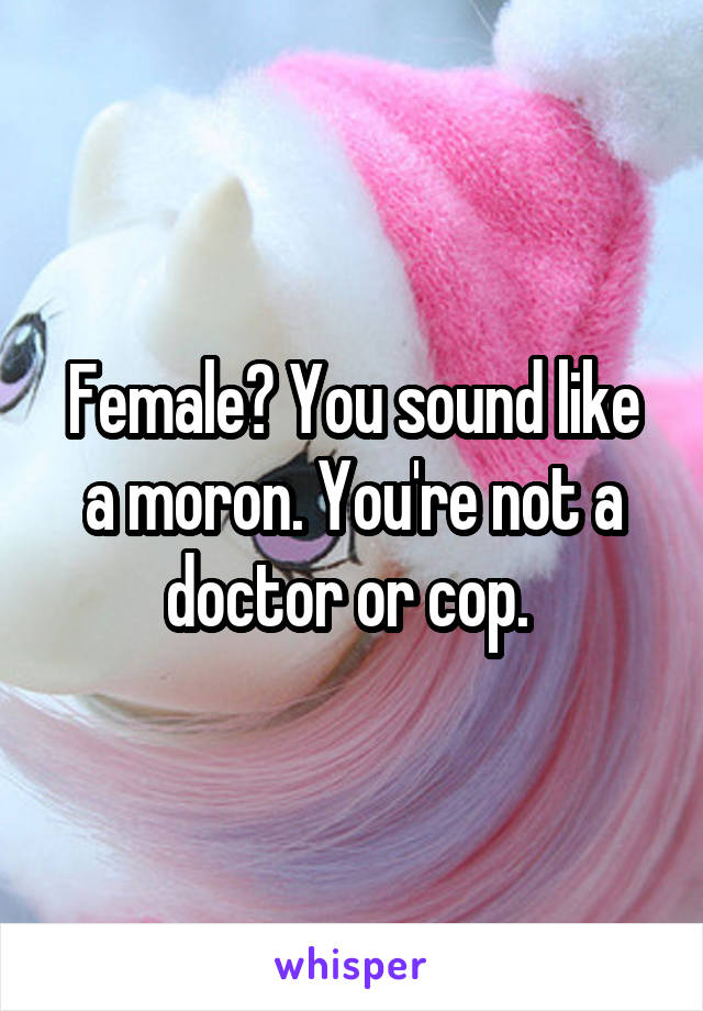 Female? You sound like a moron. You're not a doctor or cop. 