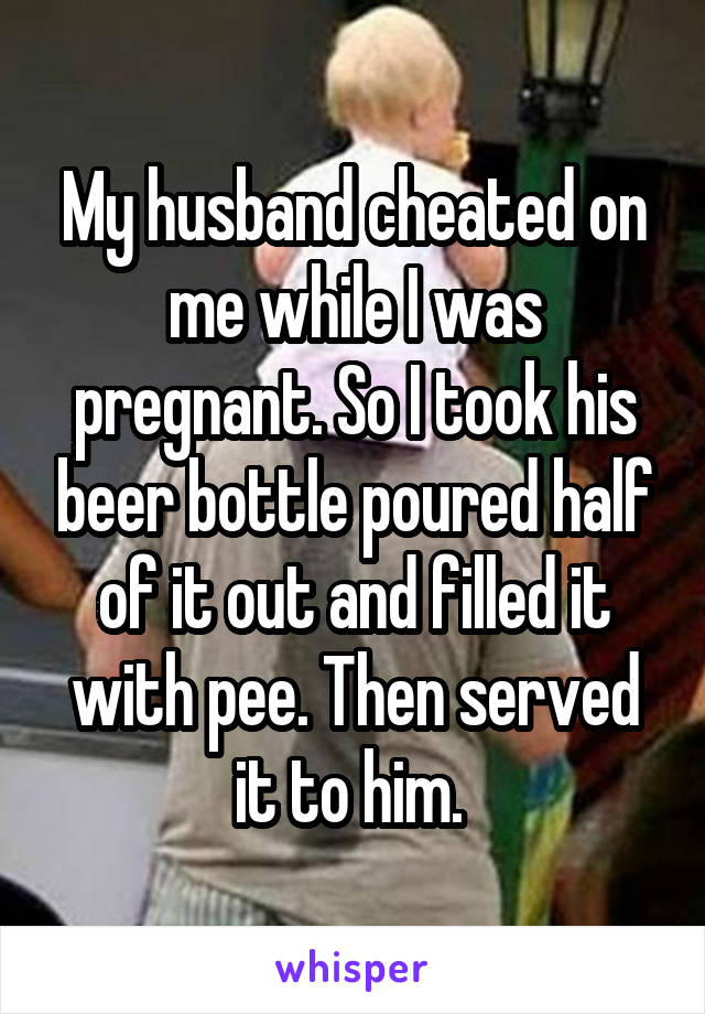 My husband cheated on me while I was pregnant. So I took his beer bottle poured half of it out and filled it with pee. Then served it to him. 