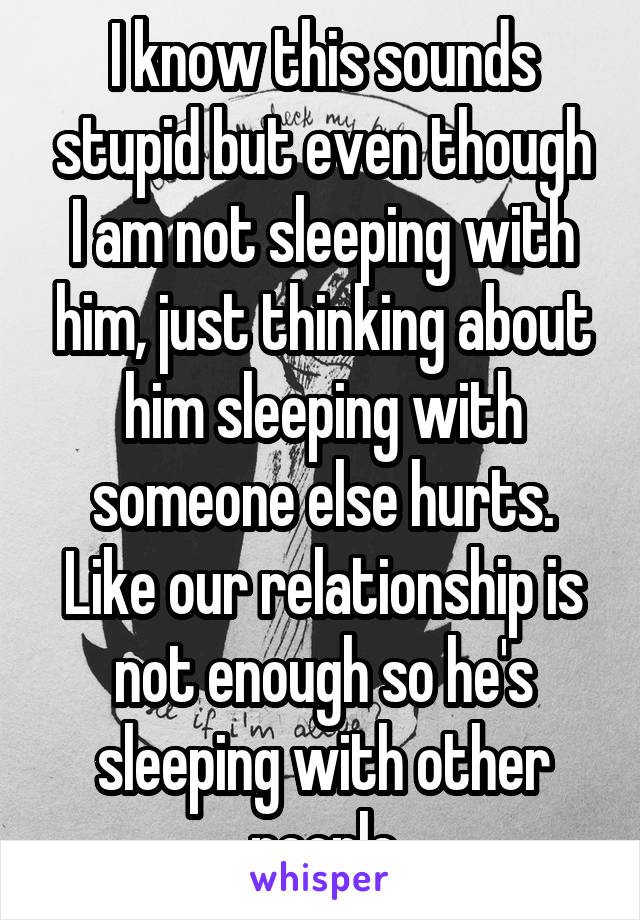 I know this sounds stupid but even though I am not sleeping with him, just thinking about him sleeping with someone else hurts. Like our relationship is not enough so he's sleeping with other people